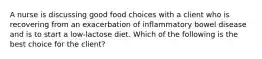 A nurse is discussing good food choices with a client who is recovering from an exacerbation of inflammatory bowel disease and is to start a low-lactose diet. Which of the following is the best choice for the client?