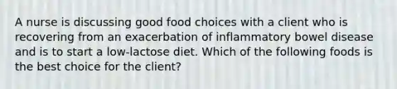 A nurse is discussing good food choices with a client who is recovering from an exacerbation of inflammatory bowel disease and is to start a low-lactose diet. Which of the following foods is the best choice for the client?