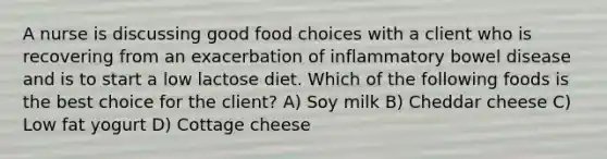 A nurse is discussing good food choices with a client who is recovering from an exacerbation of inflammatory bowel disease and is to start a low lactose diet. Which of the following foods is the best choice for the client? A) Soy milk B) Cheddar cheese C) Low fat yogurt D) Cottage cheese