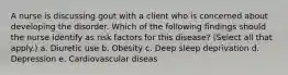 A nurse is discussing gout with a client who is concerned about developing the disorder. Which of the following findings should the nurse identify as risk factors for this disease? (Select all that apply.) a. Diuretic use b. Obesity c. Deep sleep deprivation d. Depression e. Cardiovascular diseas