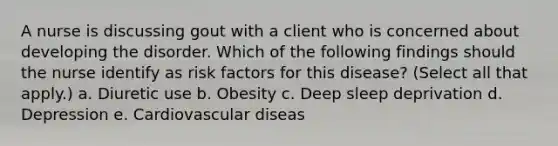 A nurse is discussing gout with a client who is concerned about developing the disorder. Which of the following findings should the nurse identify as risk factors for this disease? (Select all that apply.) a. Diuretic use b. Obesity c. Deep sleep deprivation d. Depression e. Cardiovascular diseas