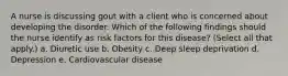 A nurse is discussing gout with a client who is concerned about developing the disorder. Which of the following findings should the nurse identify as risk factors for this disease? (Select all that apply.) a. Diuretic use b. Obesity c. Deep sleep deprivation d. Depression e. Cardiovascular disease