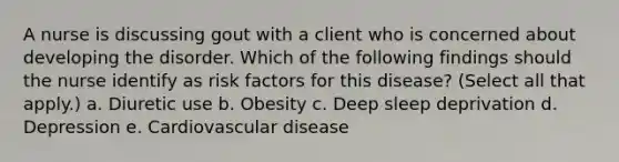 A nurse is discussing gout with a client who is concerned about developing the disorder. Which of the following findings should the nurse identify as risk factors for this disease? (Select all that apply.) a. Diuretic use b. Obesity c. Deep sleep deprivation d. Depression e. Cardiovascular disease