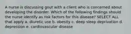 A nurse is discussing gout with a client who is concerned about developing the disorder. Which of the following findings should the nurse identify as risk factors for this disease? SELECT ALL that apply a. diuretic use b. obesity c. deep sleep deprivation d. depression e. cardiovascular disease