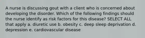 A nurse is discussing gout with a client who is concerned about developing the disorder. Which of the following findings should the nurse identify as risk factors for this disease? SELECT ALL that apply a. diuretic use b. obesity c. deep sleep deprivation d. depression e. cardiovascular disease