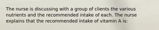 The nurse is discussing with a group of clients the various nutrients and the recommended intake of each. The nurse explains that the recommended intake of vitamin A is: