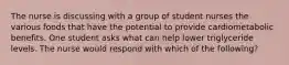 The nurse is discussing with a group of student nurses the various foods that have the potential to provide cardiometabolic benefits. One student asks what can help lower triglyceride levels. The nurse would respond with which of the following?