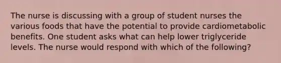 The nurse is discussing with a group of student nurses the various foods that have the potential to provide cardiometabolic benefits. One student asks what can help lower triglyceride levels. The nurse would respond with which of the following?