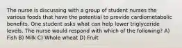 The nurse is discussing with a group of student nurses the various foods that have the potential to provide cardiometabolic benefits. One student asks what can help lower triglyceride levels. The nurse would respond with which of the following? A) Fish B) Milk C) Whole wheat D) Fruit