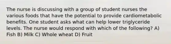 The nurse is discussing with a group of student nurses the various foods that have the potential to provide cardiometabolic benefits. One student asks what can help lower triglyceride levels. The nurse would respond with which of the following? A) Fish B) Milk C) Whole wheat D) Fruit