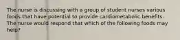 The nurse is discussing with a group of student nurses various foods that have potential to provide cardiometabolic benefits. The nurse would respond that which of the following foods may help?