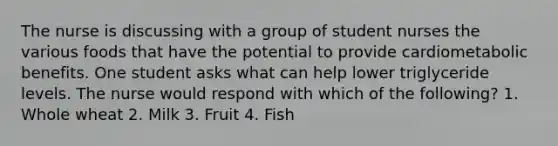 The nurse is discussing with a group of student nurses the various foods that have the potential to provide cardiometabolic benefits. One student asks what can help lower triglyceride levels. The nurse would respond with which of the following? 1. Whole wheat 2. Milk 3. Fruit 4. Fish