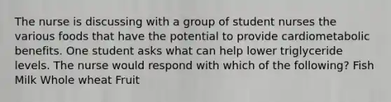 The nurse is discussing with a group of student nurses the various foods that have the potential to provide cardiometabolic benefits. One student asks what can help lower triglyceride levels. The nurse would respond with which of the following? Fish Milk Whole wheat Fruit