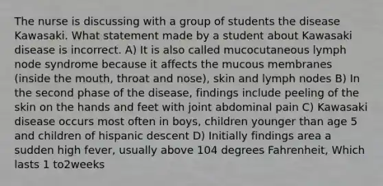 The nurse is discussing with a group of students the disease Kawasaki. What statement made by a student about Kawasaki disease is incorrect. A) It is also called mucocutaneous lymph node syndrome because it affects the mucous membranes (inside the mouth, throat and nose), skin and lymph nodes B) In the second phase of the disease, findings include peeling of the skin on the hands and feet with joint abdominal pain C) Kawasaki disease occurs most often in boys, children younger than age 5 and children of hispanic descent D) Initially findings area a sudden high fever, usually above 104 degrees Fahrenheit, Which lasts 1 to2weeks