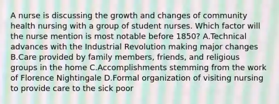 A nurse is discussing the growth and changes of community health nursing with a group of student nurses. Which factor will the nurse mention is most notable before 1850? A.Technical advances with the Industrial Revolution making major changes B.Care provided by family members, friends, and religious groups in the home C.Accomplishments stemming from the work of Florence Nightingale D.Formal organization of visiting nursing to provide care to the sick poor