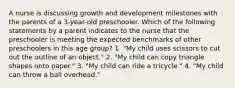 A nurse is discussing growth and development milestones with the parents of a 3-year-old preschooler. Which of the following statements by a parent indicates to the nurse that the preschooler is meeting the expected benchmarks of other preschoolers in this age group? 1. "My child uses scissors to cut out the outline of an object." 2. "My child can copy triangle shapes onto paper." 3. "My child can ride a tricycle." 4. "My child can throw a ball overhead."