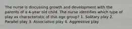 The nurse is discussing growth and development with the parents of a 4-year old child. The nurse identifies which type of play as characteristic of this age group? 1. Solitary play 2. Parallel play 3. Associative play 4. Aggressive play