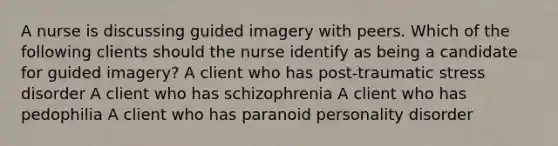 A nurse is discussing guided imagery with peers. Which of the following clients should the nurse identify as being a candidate for guided imagery? A client who has post-traumatic stress disorder A client who has schizophrenia A client who has pedophilia A client who has paranoid personality disorder