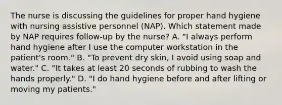 The nurse is discussing the guidelines for proper hand hygiene with nursing assistive personnel (NAP). Which statement made by NAP requires follow-up by the nurse? A. "I always perform hand hygiene after I use the computer workstation in the patient's room." B. "To prevent dry skin, I avoid using soap and water." C. "It takes at least 20 seconds of rubbing to wash the hands properly." D. "I do hand hygiene before and after lifting or moving my patients."