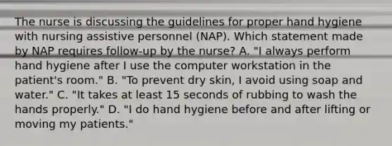 The nurse is discussing the guidelines for proper hand hygiene with nursing assistive personnel (NAP). Which statement made by NAP requires follow-up by the nurse? A. "I always perform hand hygiene after I use the computer workstation in the patient's room." B. "To prevent dry skin, I avoid using soap and water." C. "It takes at least 15 seconds of rubbing to wash the hands properly." D. "I do hand hygiene before and after lifting or moving my patients."