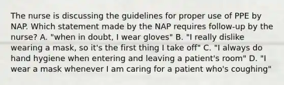 The nurse is discussing the guidelines for proper use of PPE by NAP. Which statement made by the NAP requires follow-up by the nurse? A. "when in doubt, I wear gloves" B. "I really dislike wearing a mask, so it's the first thing I take off" C. "I always do hand hygiene when entering and leaving a patient's room" D. "I wear a mask whenever I am caring for a patient who's coughing"