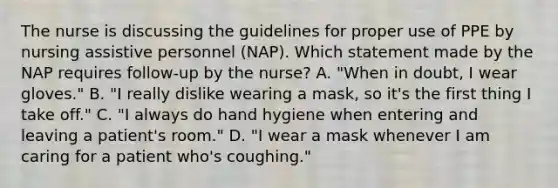 The nurse is discussing the guidelines for proper use of PPE by nursing assistive personnel (NAP). Which statement made by the NAP requires follow-up by the nurse? A. "When in doubt, I wear gloves." B. "I really dislike wearing a mask, so it's the first thing I take off." C. "I always do hand hygiene when entering and leaving a patient's room." D. "I wear a mask whenever I am caring for a patient who's coughing."