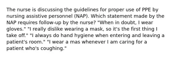 The nurse is discussing the guidelines for proper use of PPE by nursing assistive personnel (NAP). Which statement made by the NAP requires follow-up by the nurse? "When in doubt, I wear gloves." "I really dislike wearing a mask, so it's the first thing I take off." "I always do hand hygiene when entering and leaving a patient's room." "I wear a mas whenever I am caring for a patient who's coughing."