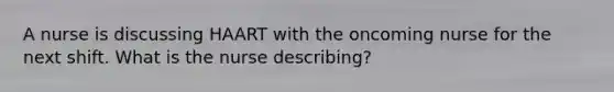 A nurse is discussing HAART with the oncoming nurse for the next shift. What is the nurse describing?