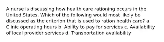 A nurse is discussing how health care rationing occurs in the United States. Which of the following would most likely be discussed as the criterion that is used to ration health care? a. Clinic operating hours b. Ability to pay for services c. Availability of local provider services d. Transportation availability