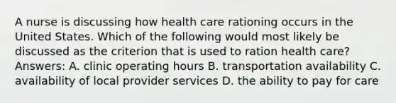 A nurse is discussing how health care rationing occurs in the United States. Which of the following would most likely be discussed as the criterion that is used to ration health care? Answers: A. clinic operating hours B. transportation availability C. availability of local provider services D. the ability to pay for care