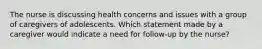 The nurse is discussing health concerns and issues with a group of caregivers of adolescents. Which statement made by a caregiver would indicate a need for follow-up by the nurse?