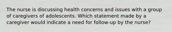 The nurse is discussing health concerns and issues with a group of caregivers of adolescents. Which statement made by a caregiver would indicate a need for follow-up by the nurse?