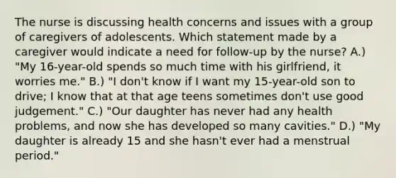 The nurse is discussing health concerns and issues with a group of caregivers of adolescents. Which statement made by a caregiver would indicate a need for follow-up by the nurse? A.) "My 16-year-old spends so much time with his girlfriend, it worries me." B.) "I don't know if I want my 15-year-old son to drive; I know that at that age teens sometimes don't use good judgement." C.) "Our daughter has never had any health problems, and now she has developed so many cavities." D.) "My daughter is already 15 and she hasn't ever had a menstrual period."