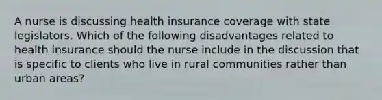 A nurse is discussing health insurance coverage with state legislators. Which of the following disadvantages related to health insurance should the nurse include in the discussion that is specific to clients who live in rural communities rather than urban areas?