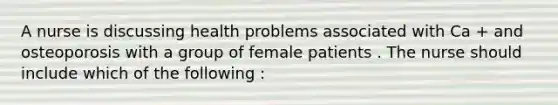 A nurse is discussing health problems associated with Ca + and osteoporosis with a group of female patients . The nurse should include which of the following :