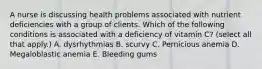 A nurse is discussing health problems associated with nutrient deficiencies with a group of clients. Which of the following conditions is associated with a deficiency of vitamin C? (select all that apply.) A. dysrhythmias B. scurvy C. Pernicious anemia D. Megaloblastic anemia E. Bleeding gums