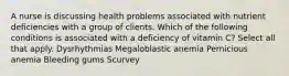 A nurse is discussing health problems associated with nutrient deficiencies with a group of clients. Which of the following conditions is associated with a deficiency of vitamin C? Select all that apply. Dysrhythmias Megaloblastic anemia Pernicious anemia Bleeding gums Scurvey