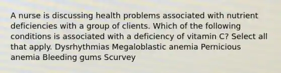 A nurse is discussing health problems associated with nutrient deficiencies with a group of clients. Which of the following conditions is associated with a deficiency of vitamin C? Select all that apply. Dysrhythmias Megaloblastic anemia Pernicious anemia Bleeding gums Scurvey