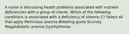 A nurse is discussing health problems associated with nutrient deficiencies with a group of clients. Which of the following conditions is associated with a deficiency of vitamin C? Select all that apply Pernicious anemia Bleeding gums Scurvey Megaloblastic anemia Dysrhythmias