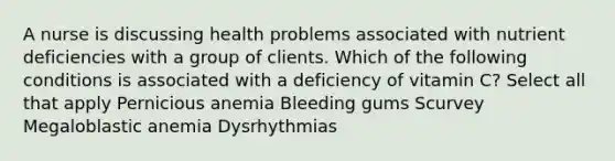 A nurse is discussing health problems associated with nutrient deficiencies with a group of clients. Which of the following conditions is associated with a deficiency of vitamin C? Select all that apply Pernicious anemia Bleeding gums Scurvey Megaloblastic anemia Dysrhythmias