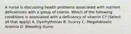 A nurse is discussing health problems associated with nutrient deficiencies with a group of clients. Which of the following conditions is associated with a deficiency of vitamin C? (Select all that apply) A. Dysrhythmias B. Scurvy C. Megaloblastic Anemia D. Bleeding Gums