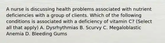 A nurse is discussing health problems associated with nutrient deficiencies with a group of clients. Which of the following conditions is associated with a deficiency of vitamin C? (Select all that apply) A. Dysrhythmias B. Scurvy C. Megaloblastic Anemia D. Bleeding Gums