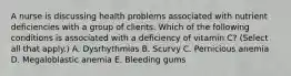 A nurse is discussing health problems associated with nutrient deficiencies with a group of clients. Which of the following conditions is associated with a deficiency of vitamin C? (Select all that apply.) A. Dysrhythmias B. Scurvy C. Pernicious anemia D. Megaloblastic anemia E. Bleeding gums