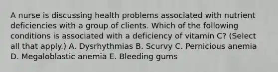 A nurse is discussing health problems associated with nutrient deficiencies with a group of clients. Which of the following conditions is associated with a deficiency of vitamin C? (Select all that apply.) A. Dysrhythmias B. Scurvy C. Pernicious anemia D. Megaloblastic anemia E. Bleeding gums