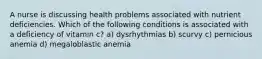 A nurse is discussing health problems associated with nutrient deficiencies. Which of the following conditions is associated with a deficiency of vitamin c? a) dysrhythmias b) scurvy c) pernicious anemia d) megaloblastic anemia