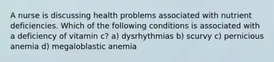 A nurse is discussing health problems associated with nutrient deficiencies. Which of the following conditions is associated with a deficiency of vitamin c? a) dysrhythmias b) scurvy c) pernicious anemia d) megaloblastic anemia