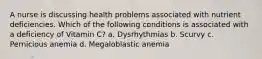 A nurse is discussing health problems associated with nutrient deficiencies. Which of the following conditions is associated with a deficiency of Vitamin C? a. Dysrhythmias b. Scurvy c. Pernicious anemia d. Megaloblastic anemia