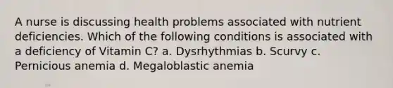 A nurse is discussing health problems associated with nutrient deficiencies. Which of the following conditions is associated with a deficiency of Vitamin C? a. Dysrhythmias b. Scurvy c. Pernicious anemia d. Megaloblastic anemia