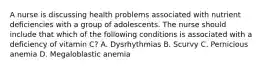 A nurse is discussing health problems associated with nutrient deficiencies with a group of adolescents. The nurse should include that which of the following conditions is associated with a deficiency of vitamin C? A. Dysrhythmias B. Scurvy C. Pernicious anemia D. Megaloblastic anemia