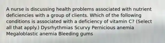 A nurse is discussing health problems associated with nutrient deficiencies with a group of clients. Which of the following conditions is associated with a deficiency of vitamin C? (Select all that apply.) Dysrhythmias Scurvy Pernicious anemia Megaloblastic anemia Bleeding gums